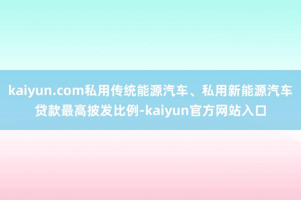 kaiyun.com私用传统能源汽车、私用新能源汽车贷款最高披发比例-kaiyun官方网站入口