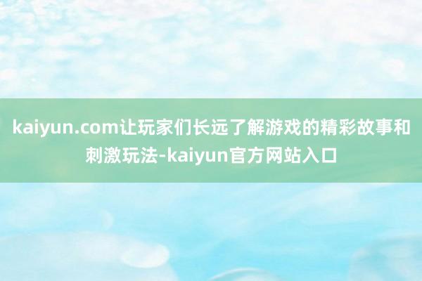 kaiyun.com让玩家们长远了解游戏的精彩故事和刺激玩法-kaiyun官方网站入口