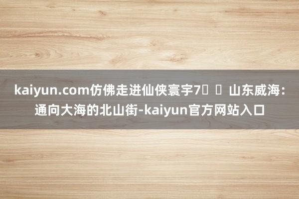 kaiyun.com仿佛走进仙侠寰宇7️⃣山东威海：通向大海的北山街-kaiyun官方网站入口