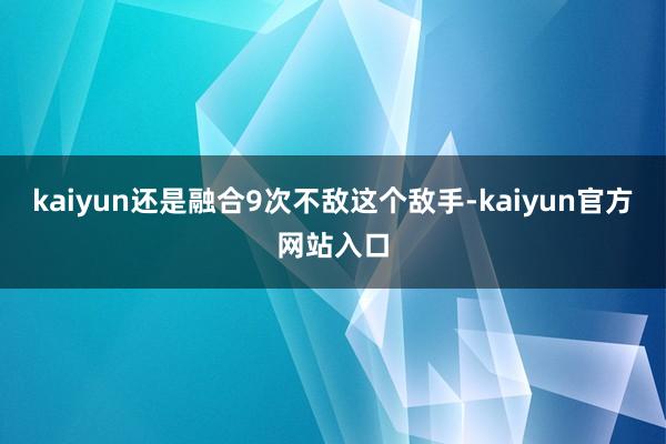 kaiyun还是融合9次不敌这个敌手-kaiyun官方网站入口