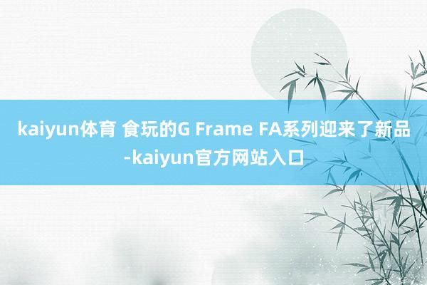 kaiyun体育 食玩的G Frame FA系列迎来了新品-kaiyun官方网站入口