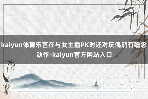 kaiyun体育乐言在与女主播PK时还对玩偶熊有瞻念动作-kaiyun官方网站入口