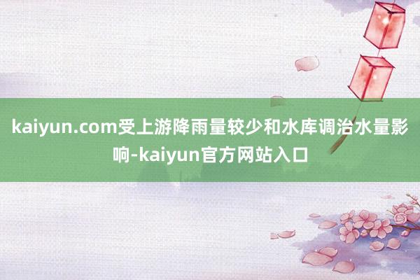 kaiyun.com受上游降雨量较少和水库调治水量影响-kaiyun官方网站入口