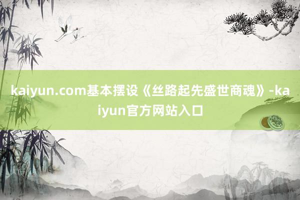 kaiyun.com基本摆设《丝路起先盛世商魂》-kaiyun官方网站入口