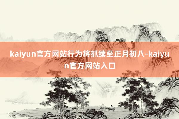 kaiyun官方网站行为将抓续至正月初八-kaiyun官方网站入口