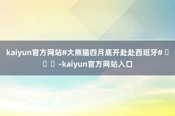 kaiyun官方网站#大熊猫四月底开赴赴西班牙# ​​​-kaiyun官方网站入口